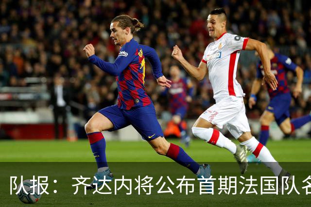 队报：齐达内将公布首期法国队名单，雅凯等新星有望入选